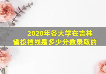 2020年各大学在吉林省投档线是多少分数录取的