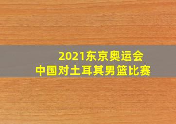 2021东京奥运会中国对土耳其男篮比赛