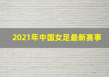 2021年中国女足最新赛事