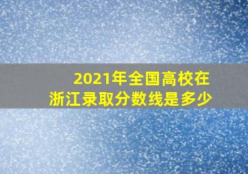 2021年全国高校在浙江录取分数线是多少