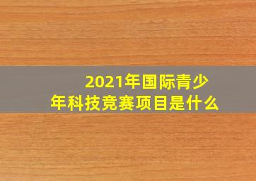 2021年国际青少年科技竞赛项目是什么