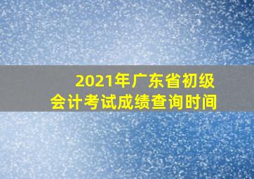 2021年广东省初级会计考试成绩查询时间