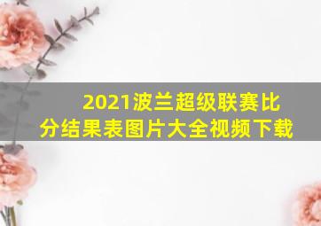 2021波兰超级联赛比分结果表图片大全视频下载