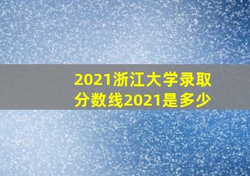 2021浙江大学录取分数线2021是多少