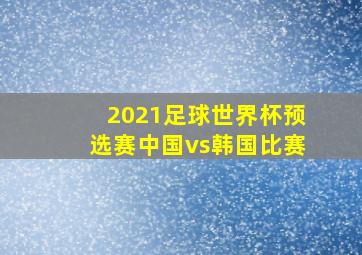 2021足球世界杯预选赛中国vs韩国比赛