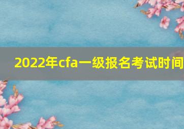 2022年cfa一级报名考试时间