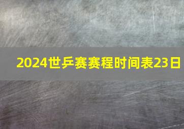 2024世乒赛赛程时间表23日