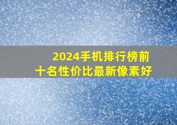 2024手机排行榜前十名性价比最新像素好