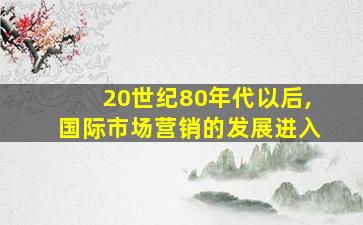 20世纪80年代以后,国际市场营销的发展进入