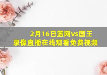 2月16日篮网vs国王录像直播在线观看免费视频