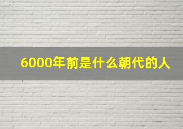 6000年前是什么朝代的人