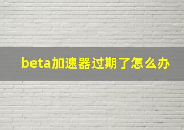 beta加速器过期了怎么办