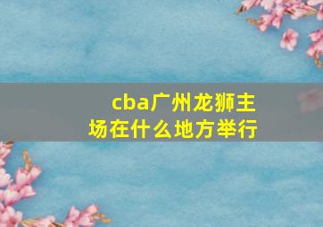 cba广州龙狮主场在什么地方举行