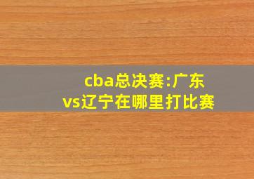 cba总决赛:广东vs辽宁在哪里打比赛