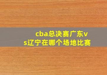 cba总决赛广东vs辽宁在哪个场地比赛