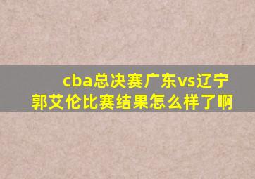 cba总决赛广东vs辽宁郭艾伦比赛结果怎么样了啊