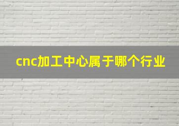 cnc加工中心属于哪个行业