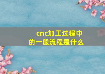 cnc加工过程中的一般流程是什么