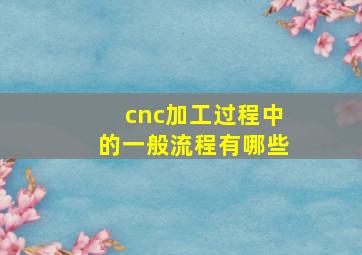 cnc加工过程中的一般流程有哪些