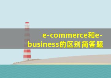 e-commerce和e-business的区别简答题