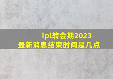 lpl转会期2023最新消息结束时间是几点