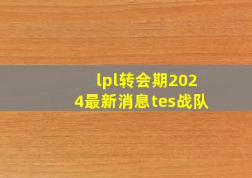 lpl转会期2024最新消息tes战队