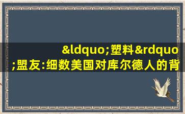 “塑料”盟友:细数美国对库尔德人的背叛史