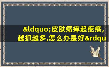 “皮肤瘙痒起疙瘩,越抓越多,怎么办是好”