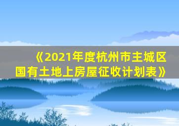 《2021年度杭州市主城区国有土地上房屋征收计划表》