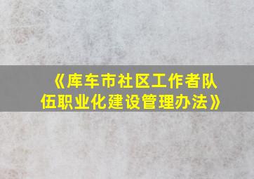 《库车市社区工作者队伍职业化建设管理办法》