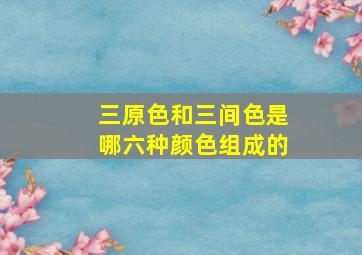 三原色和三间色是哪六种颜色组成的