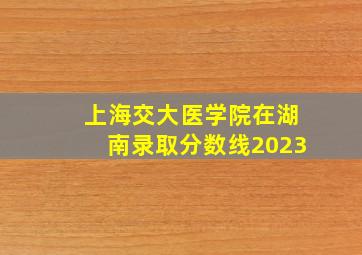 上海交大医学院在湖南录取分数线2023