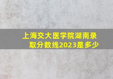 上海交大医学院湖南录取分数线2023是多少