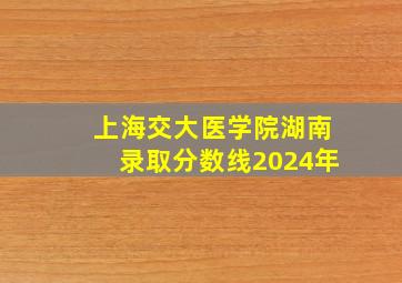 上海交大医学院湖南录取分数线2024年