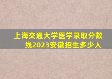 上海交通大学医学录取分数线2023安徽招生多少人