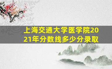 上海交通大学医学院2021年分数线多少分录取