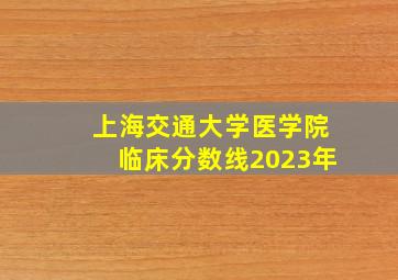 上海交通大学医学院临床分数线2023年