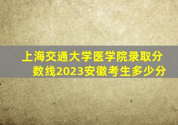 上海交通大学医学院录取分数线2023安徽考生多少分