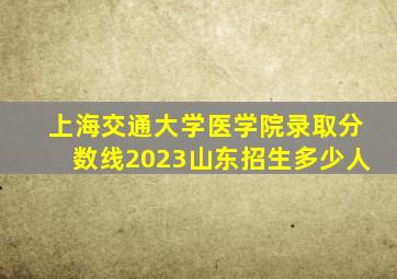 上海交通大学医学院录取分数线2023山东招生多少人