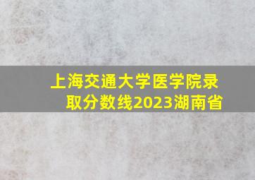 上海交通大学医学院录取分数线2023湖南省