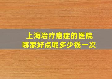 上海冶疗癌症的医院哪家好点呢多少钱一次