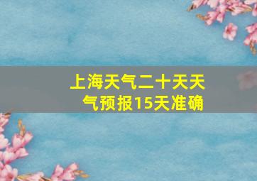 上海天气二十天天气预报15天准确