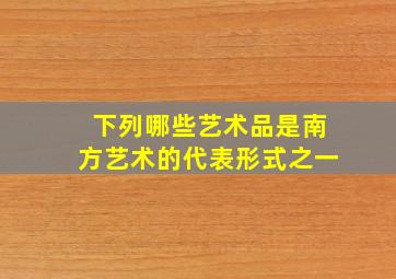 下列哪些艺术品是南方艺术的代表形式之一