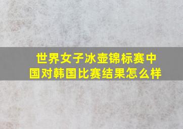 世界女子冰壶锦标赛中国对韩国比赛结果怎么样