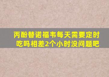 丙酚替诺福韦每天需要定时吃吗相差2个小时没问题吧