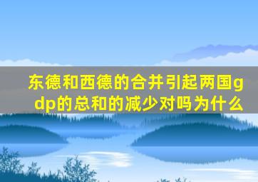 东德和西德的合并引起两国gdp的总和的减少对吗为什么