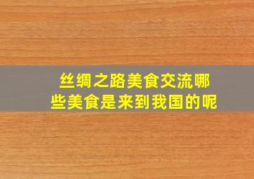 丝绸之路美食交流哪些美食是来到我国的呢