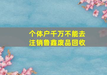 个体户千万不能去注销鲁鑫废品回收