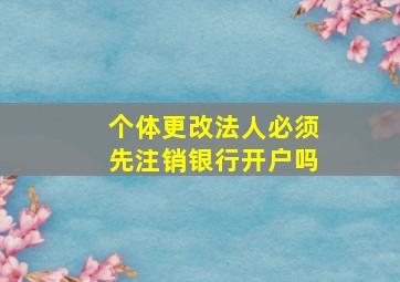 个体更改法人必须先注销银行开户吗