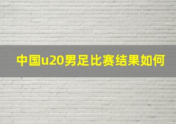 中国u20男足比赛结果如何